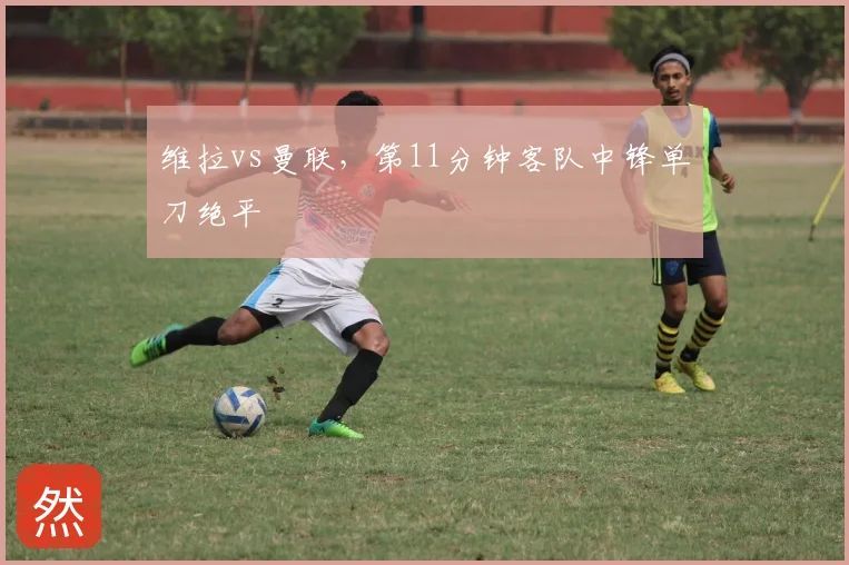 维拉vs曼联,第11分钟客队中锋单刀绝平